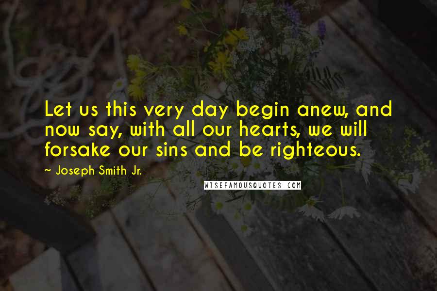 Joseph Smith Jr. Quotes: Let us this very day begin anew, and now say, with all our hearts, we will forsake our sins and be righteous.