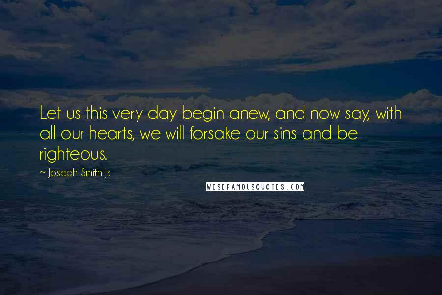 Joseph Smith Jr. Quotes: Let us this very day begin anew, and now say, with all our hearts, we will forsake our sins and be righteous.