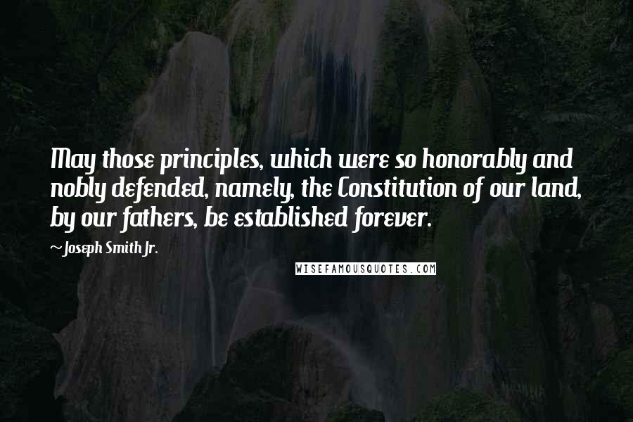 Joseph Smith Jr. Quotes: May those principles, which were so honorably and nobly defended, namely, the Constitution of our land, by our fathers, be established forever.