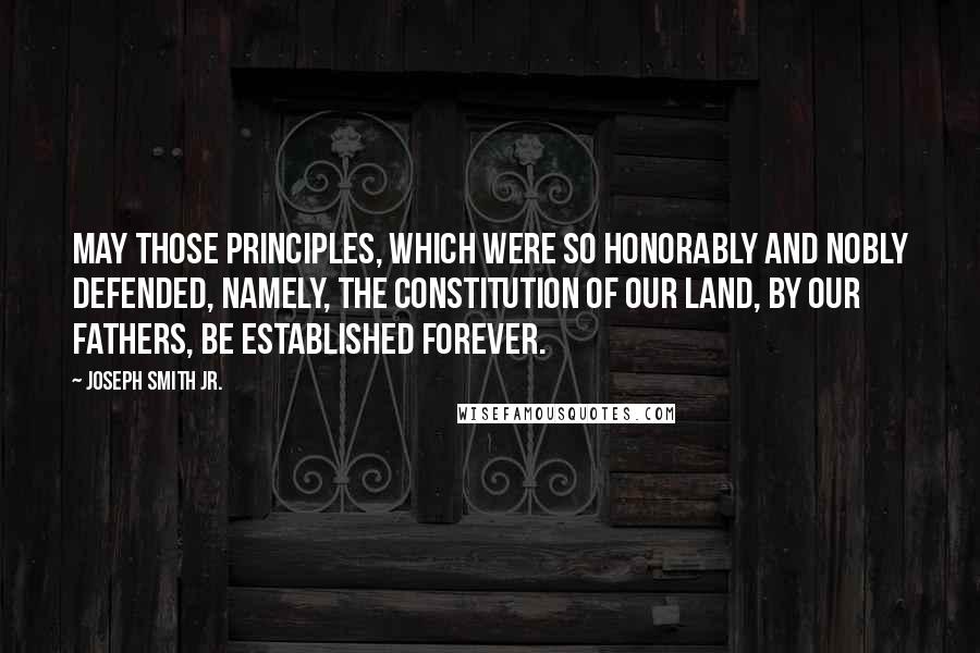 Joseph Smith Jr. Quotes: May those principles, which were so honorably and nobly defended, namely, the Constitution of our land, by our fathers, be established forever.