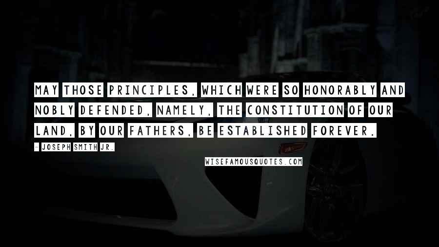 Joseph Smith Jr. Quotes: May those principles, which were so honorably and nobly defended, namely, the Constitution of our land, by our fathers, be established forever.