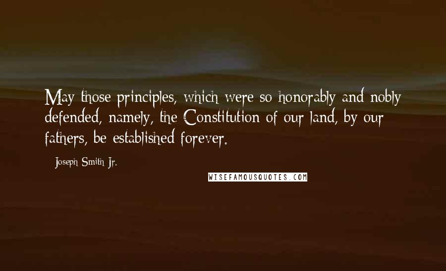 Joseph Smith Jr. Quotes: May those principles, which were so honorably and nobly defended, namely, the Constitution of our land, by our fathers, be established forever.