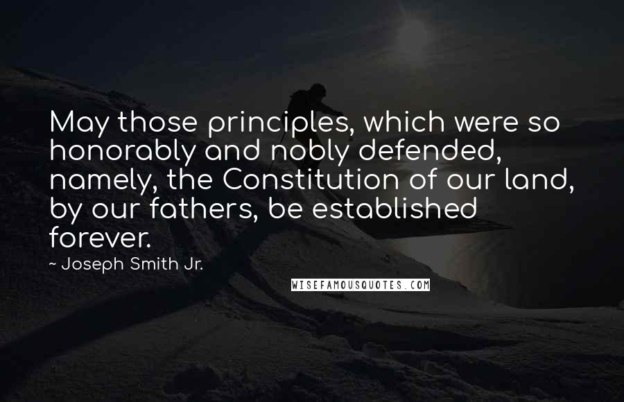 Joseph Smith Jr. Quotes: May those principles, which were so honorably and nobly defended, namely, the Constitution of our land, by our fathers, be established forever.