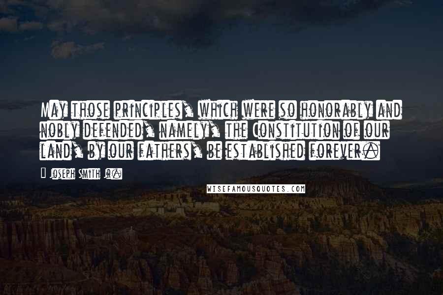 Joseph Smith Jr. Quotes: May those principles, which were so honorably and nobly defended, namely, the Constitution of our land, by our fathers, be established forever.