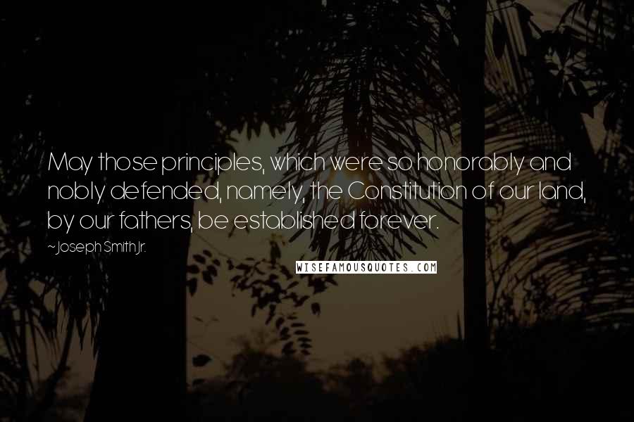 Joseph Smith Jr. Quotes: May those principles, which were so honorably and nobly defended, namely, the Constitution of our land, by our fathers, be established forever.