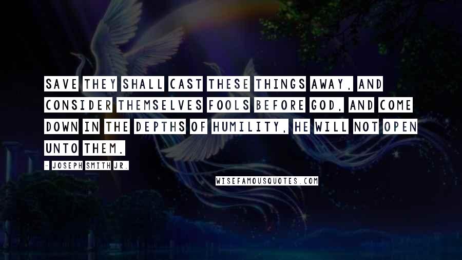 Joseph Smith Jr. Quotes: Save they shall cast these things away, and consider themselves fools before God, and come down in the depths of humility, he will not open unto them.