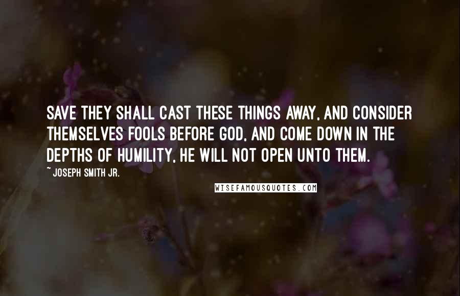 Joseph Smith Jr. Quotes: Save they shall cast these things away, and consider themselves fools before God, and come down in the depths of humility, he will not open unto them.