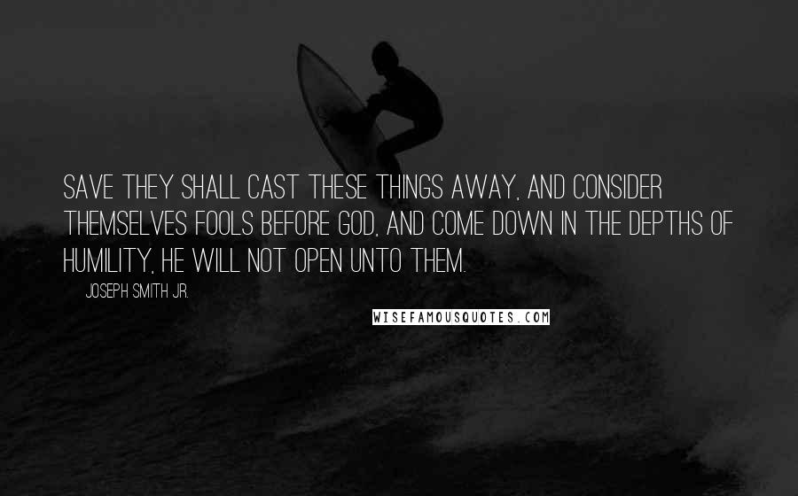 Joseph Smith Jr. Quotes: Save they shall cast these things away, and consider themselves fools before God, and come down in the depths of humility, he will not open unto them.