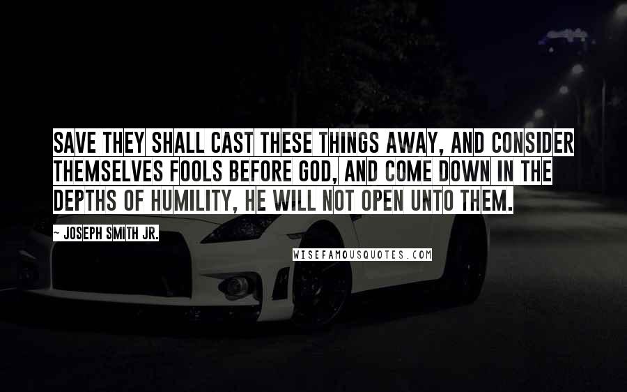 Joseph Smith Jr. Quotes: Save they shall cast these things away, and consider themselves fools before God, and come down in the depths of humility, he will not open unto them.