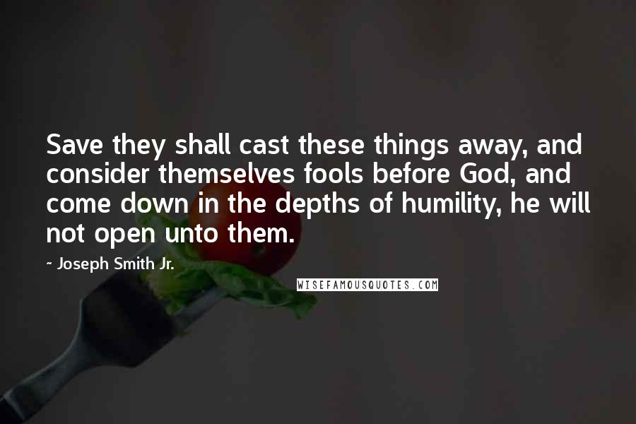 Joseph Smith Jr. Quotes: Save they shall cast these things away, and consider themselves fools before God, and come down in the depths of humility, he will not open unto them.