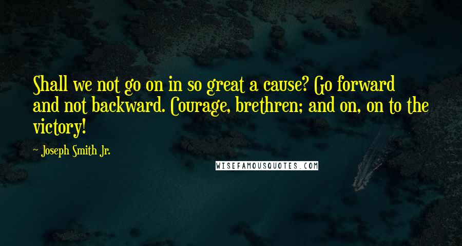 Joseph Smith Jr. Quotes: Shall we not go on in so great a cause? Go forward and not backward. Courage, brethren; and on, on to the victory!