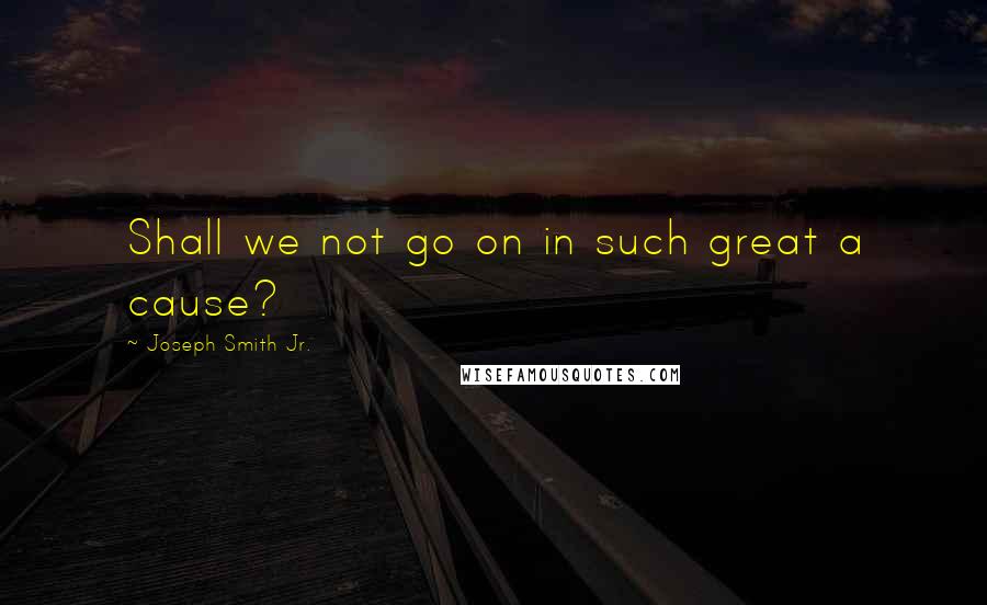 Joseph Smith Jr. Quotes: Shall we not go on in such great a cause?