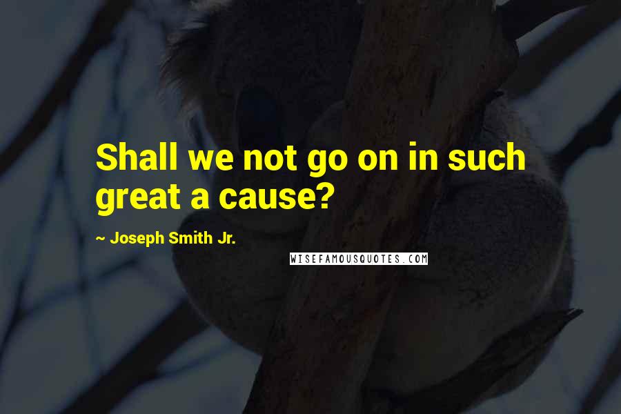 Joseph Smith Jr. Quotes: Shall we not go on in such great a cause?