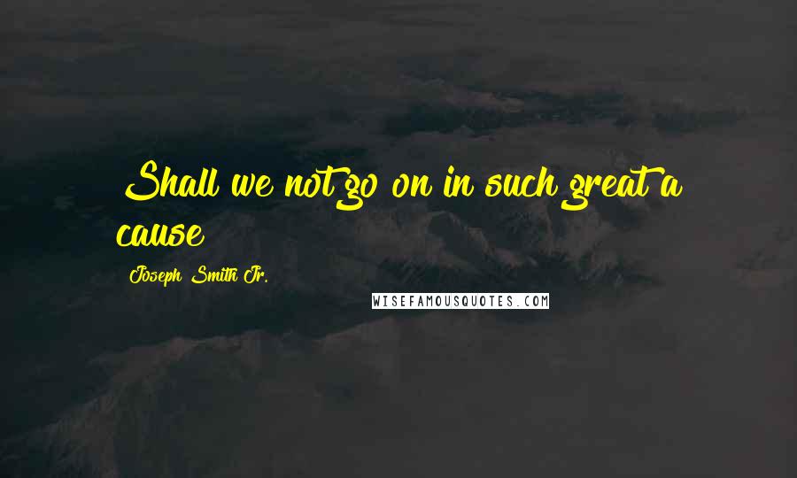 Joseph Smith Jr. Quotes: Shall we not go on in such great a cause?