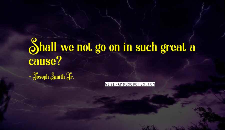 Joseph Smith Jr. Quotes: Shall we not go on in such great a cause?