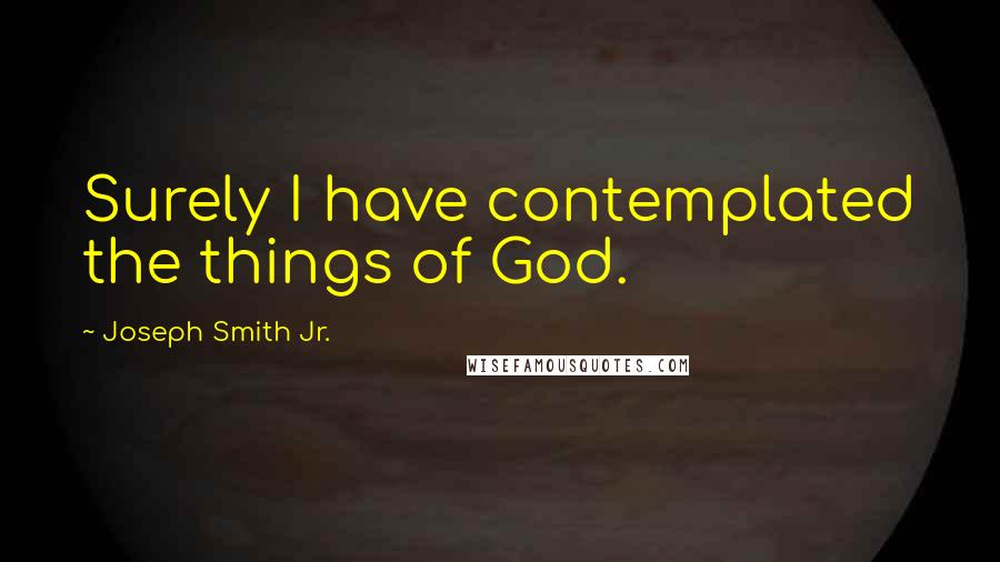 Joseph Smith Jr. Quotes: Surely I have contemplated the things of God.