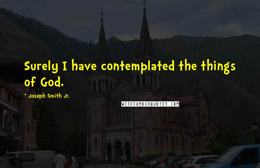 Joseph Smith Jr. Quotes: Surely I have contemplated the things of God.