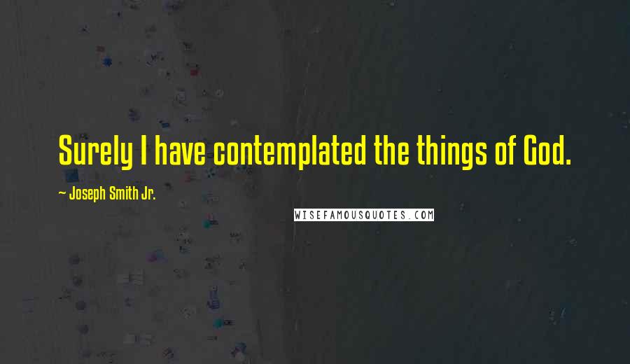 Joseph Smith Jr. Quotes: Surely I have contemplated the things of God.