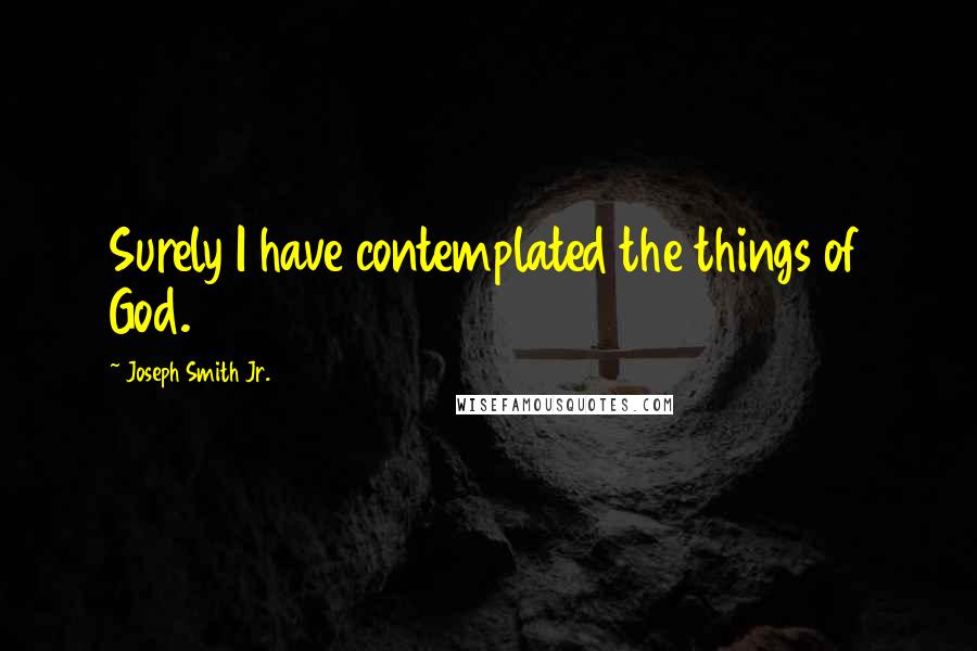 Joseph Smith Jr. Quotes: Surely I have contemplated the things of God.