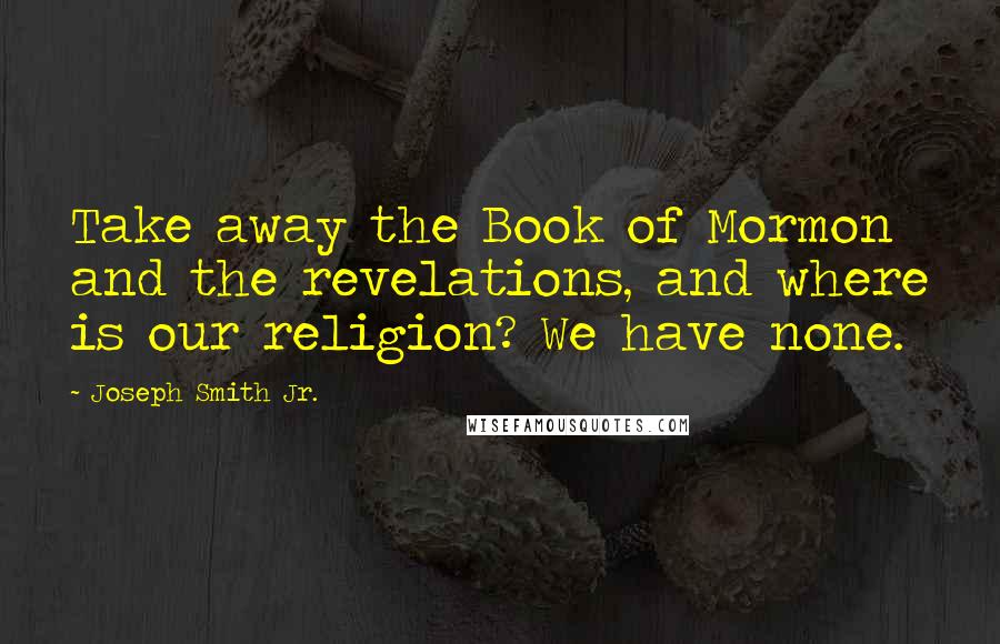 Joseph Smith Jr. Quotes: Take away the Book of Mormon and the revelations, and where is our religion? We have none.