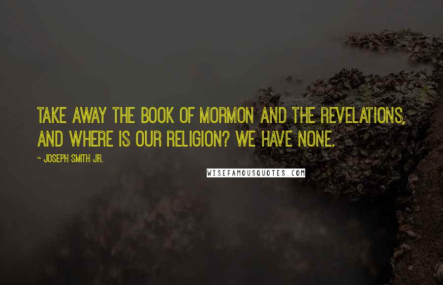 Joseph Smith Jr. Quotes: Take away the Book of Mormon and the revelations, and where is our religion? We have none.