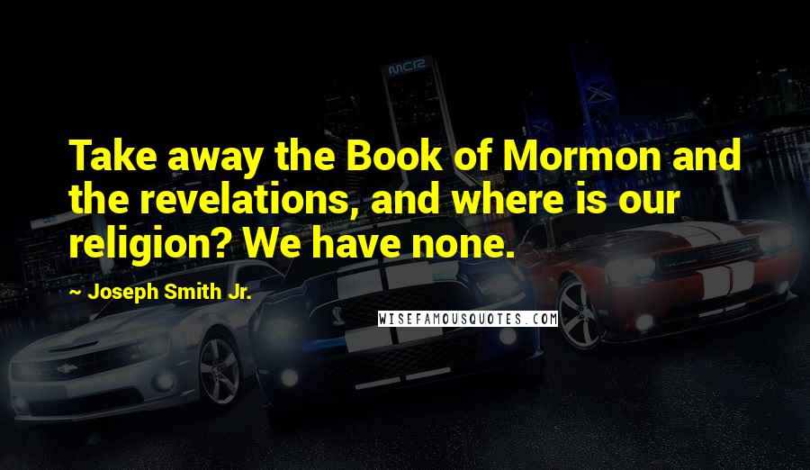 Joseph Smith Jr. Quotes: Take away the Book of Mormon and the revelations, and where is our religion? We have none.