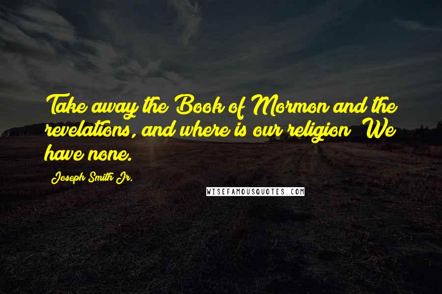 Joseph Smith Jr. Quotes: Take away the Book of Mormon and the revelations, and where is our religion? We have none.