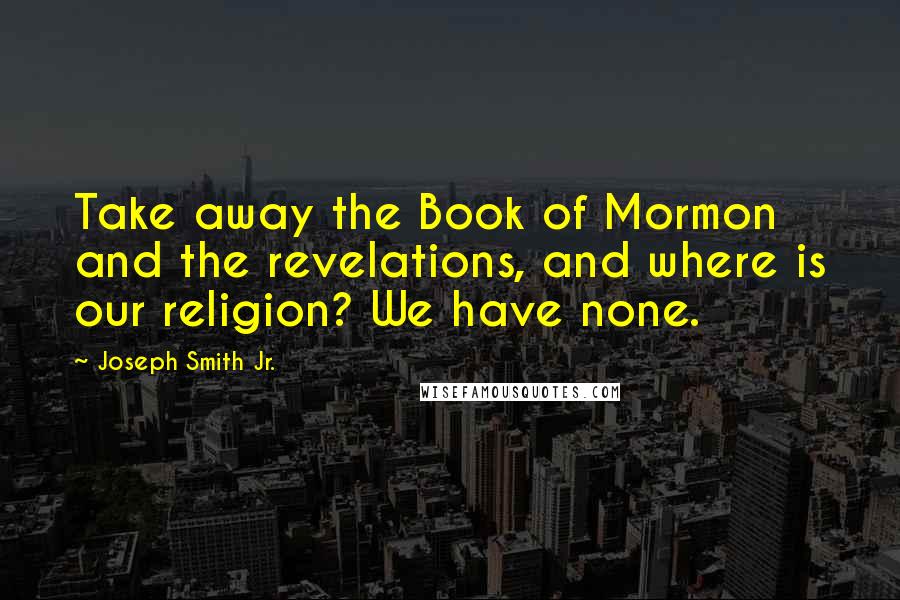 Joseph Smith Jr. Quotes: Take away the Book of Mormon and the revelations, and where is our religion? We have none.