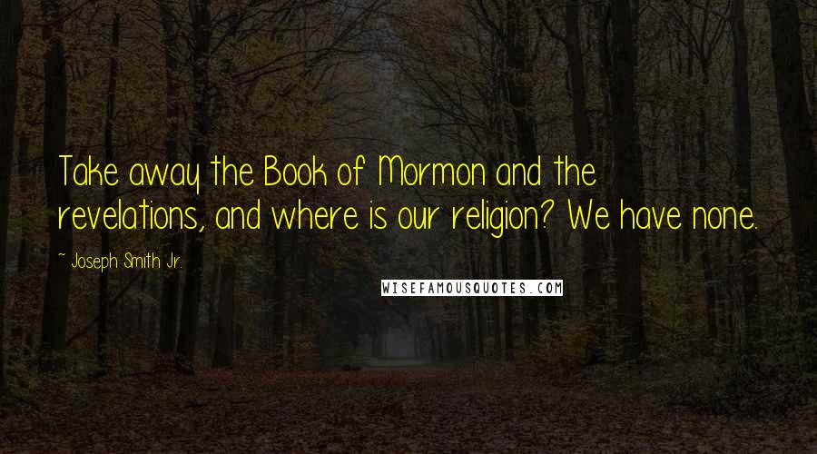 Joseph Smith Jr. Quotes: Take away the Book of Mormon and the revelations, and where is our religion? We have none.