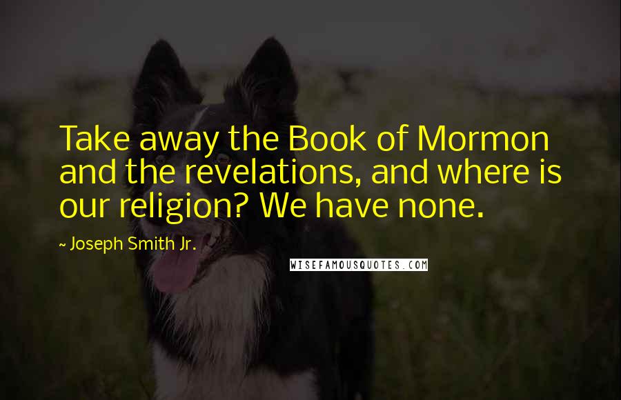 Joseph Smith Jr. Quotes: Take away the Book of Mormon and the revelations, and where is our religion? We have none.