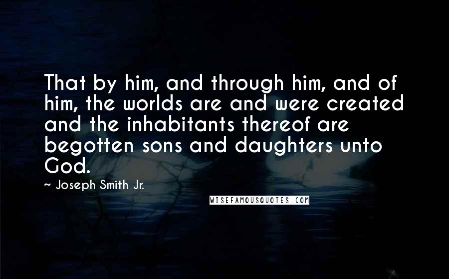 Joseph Smith Jr. Quotes: That by him, and through him, and of him, the worlds are and were created and the inhabitants thereof are begotten sons and daughters unto God.