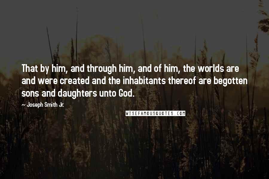 Joseph Smith Jr. Quotes: That by him, and through him, and of him, the worlds are and were created and the inhabitants thereof are begotten sons and daughters unto God.