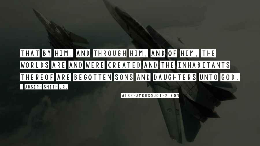 Joseph Smith Jr. Quotes: That by him, and through him, and of him, the worlds are and were created and the inhabitants thereof are begotten sons and daughters unto God.