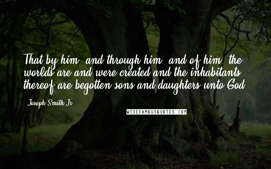 Joseph Smith Jr. Quotes: That by him, and through him, and of him, the worlds are and were created and the inhabitants thereof are begotten sons and daughters unto God.