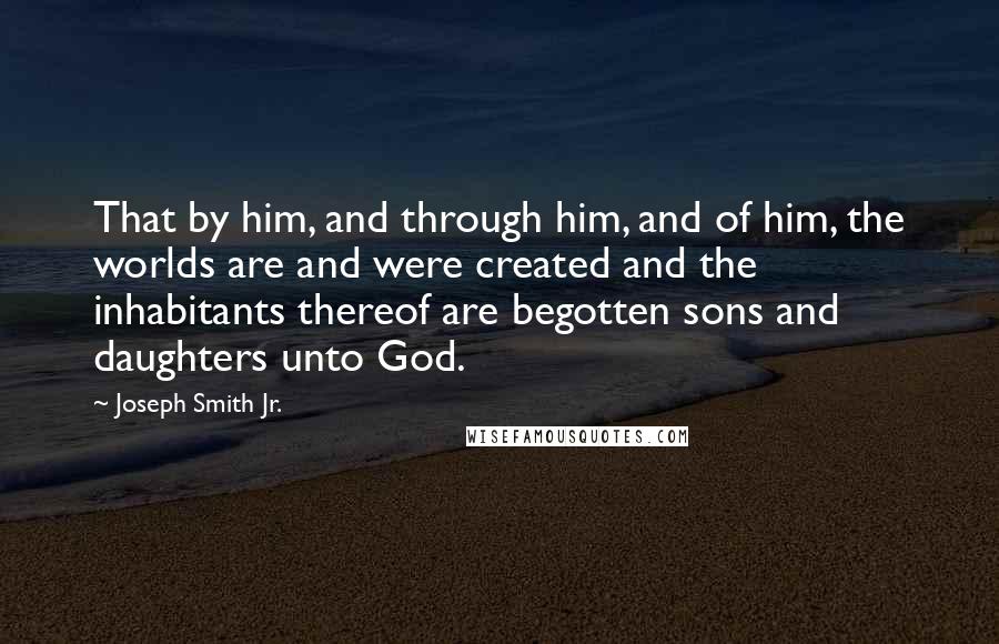 Joseph Smith Jr. Quotes: That by him, and through him, and of him, the worlds are and were created and the inhabitants thereof are begotten sons and daughters unto God.