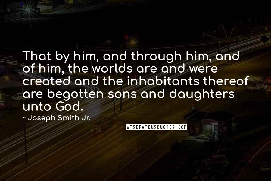 Joseph Smith Jr. Quotes: That by him, and through him, and of him, the worlds are and were created and the inhabitants thereof are begotten sons and daughters unto God.