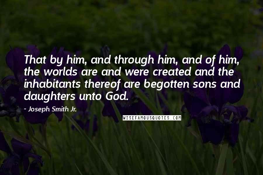 Joseph Smith Jr. Quotes: That by him, and through him, and of him, the worlds are and were created and the inhabitants thereof are begotten sons and daughters unto God.