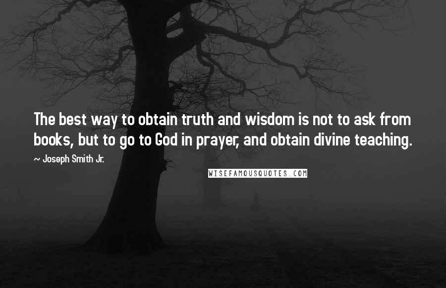 Joseph Smith Jr. Quotes: The best way to obtain truth and wisdom is not to ask from books, but to go to God in prayer, and obtain divine teaching.