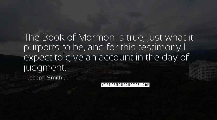 Joseph Smith Jr. Quotes: The Book of Mormon is true, just what it purports to be, and for this testimony I expect to give an account in the day of judgment.