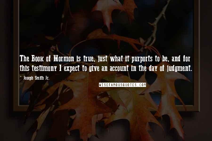 Joseph Smith Jr. Quotes: The Book of Mormon is true, just what it purports to be, and for this testimony I expect to give an account in the day of judgment.