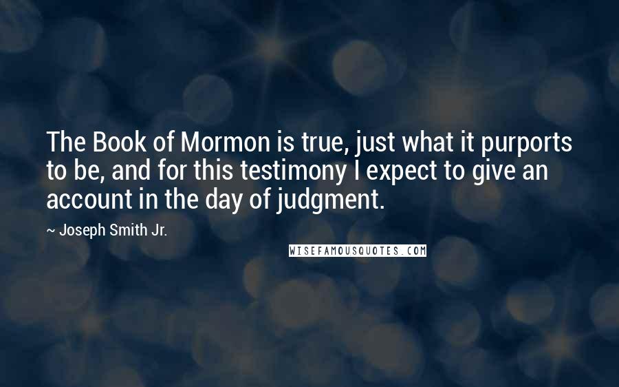 Joseph Smith Jr. Quotes: The Book of Mormon is true, just what it purports to be, and for this testimony I expect to give an account in the day of judgment.