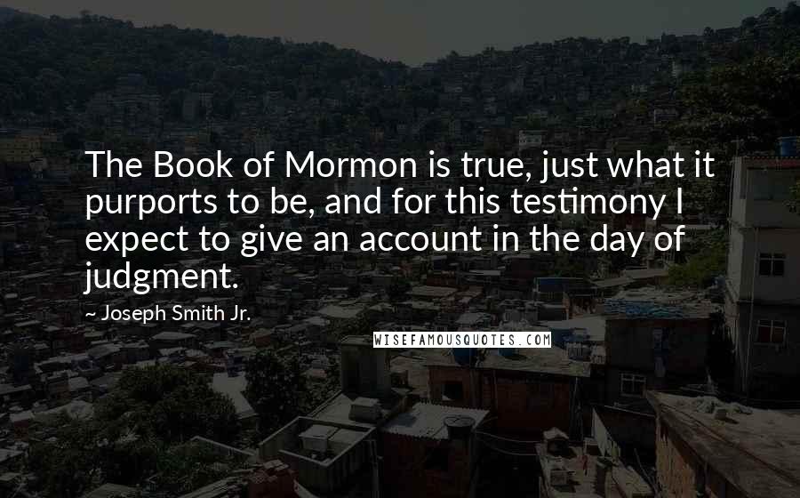 Joseph Smith Jr. Quotes: The Book of Mormon is true, just what it purports to be, and for this testimony I expect to give an account in the day of judgment.