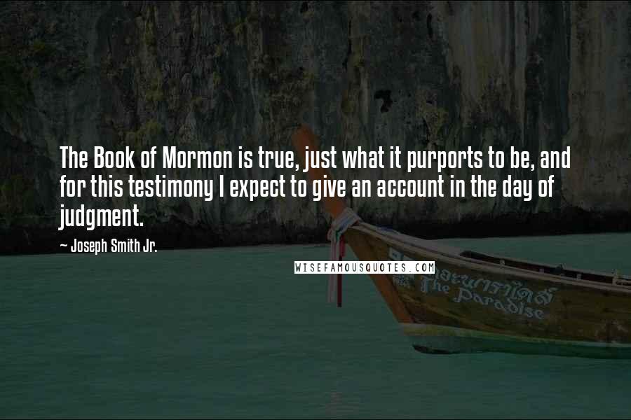 Joseph Smith Jr. Quotes: The Book of Mormon is true, just what it purports to be, and for this testimony I expect to give an account in the day of judgment.