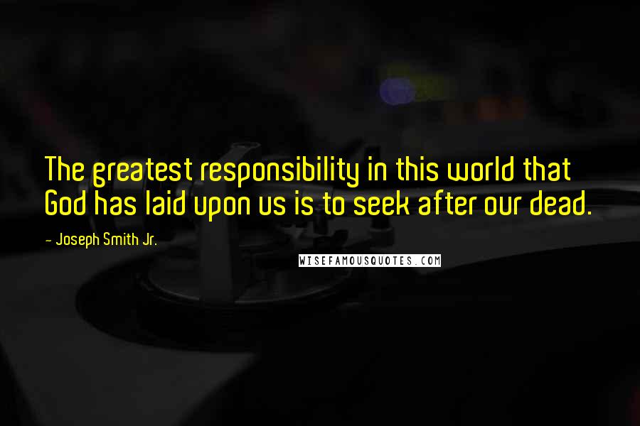 Joseph Smith Jr. Quotes: The greatest responsibility in this world that God has laid upon us is to seek after our dead.