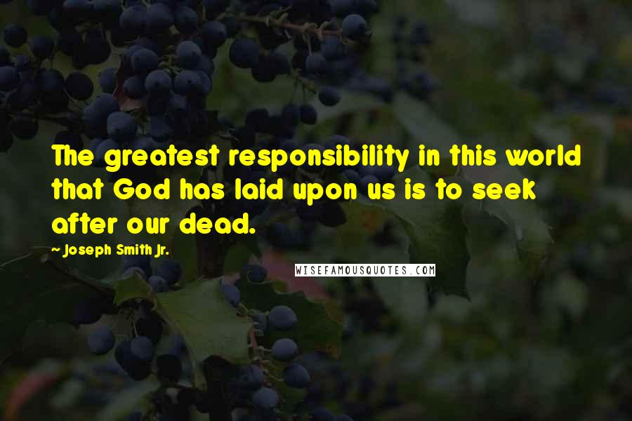 Joseph Smith Jr. Quotes: The greatest responsibility in this world that God has laid upon us is to seek after our dead.