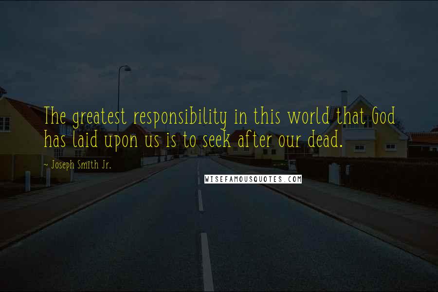 Joseph Smith Jr. Quotes: The greatest responsibility in this world that God has laid upon us is to seek after our dead.