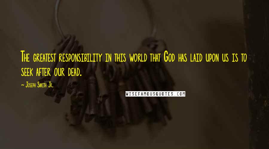 Joseph Smith Jr. Quotes: The greatest responsibility in this world that God has laid upon us is to seek after our dead.