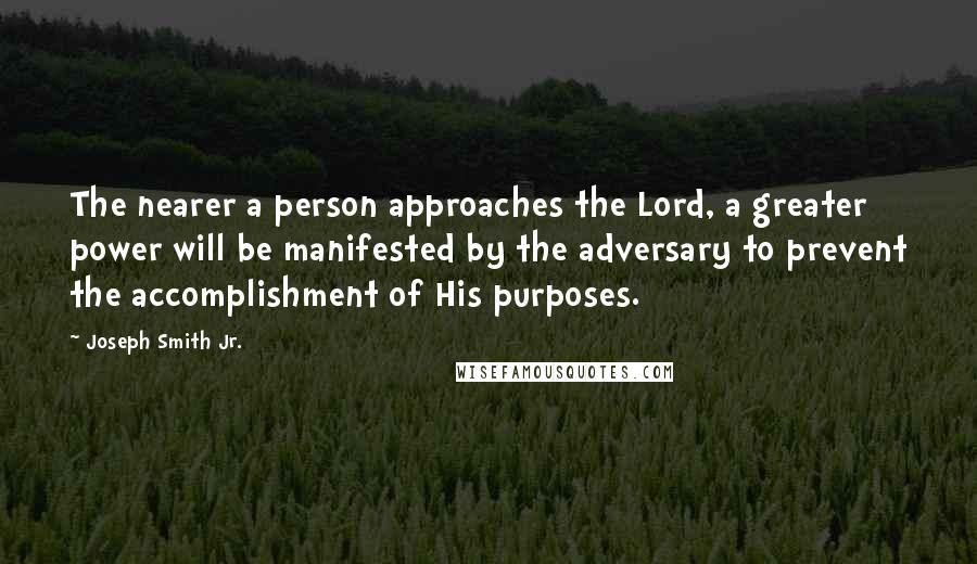 Joseph Smith Jr. Quotes: The nearer a person approaches the Lord, a greater power will be manifested by the adversary to prevent the accomplishment of His purposes.