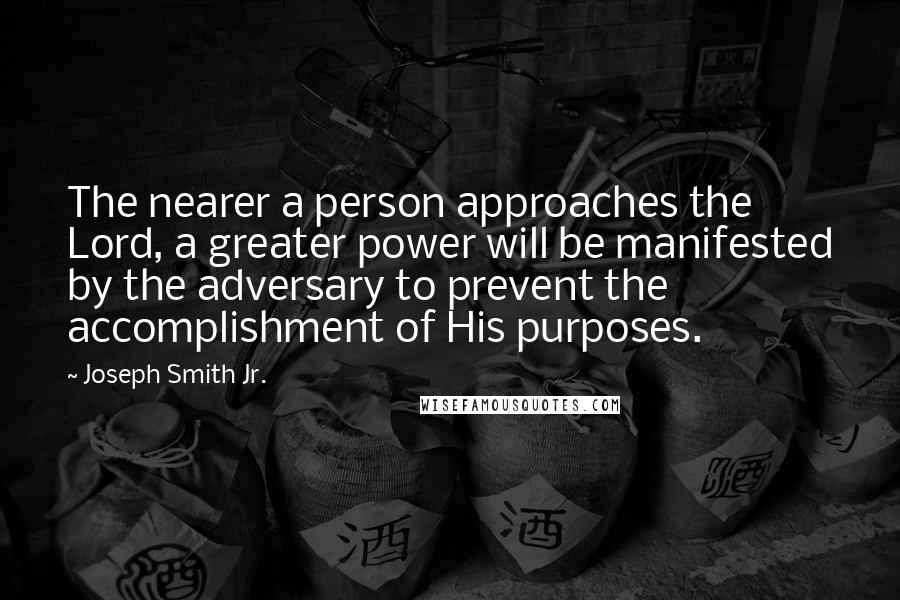 Joseph Smith Jr. Quotes: The nearer a person approaches the Lord, a greater power will be manifested by the adversary to prevent the accomplishment of His purposes.