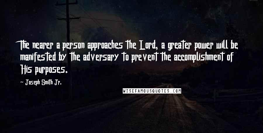 Joseph Smith Jr. Quotes: The nearer a person approaches the Lord, a greater power will be manifested by the adversary to prevent the accomplishment of His purposes.